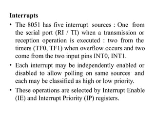Interrupts
• The 8051 has five interrupt sources : One from
the serial port (RI / TI) when a transmission or
reception operation is executed : two from the
timers (TF0, TF1) when overflow occurs and two
come from the two input pins INT0, INT1.
• Each interrupt may be independently enabled or
disabled to allow polling on same sources and
each may be classified as high or low priority.
• These operations are selected by Interrupt Enable
(IE) and Interrupt Priority (IP) registers.
 