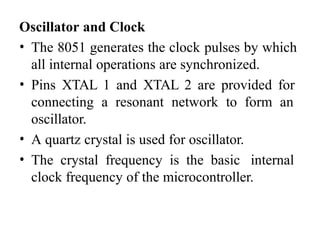 Oscillator and Clock
• The 8051 generates the clock pulses by which
all internal operations are synchronized.
• Pins XTAL 1 and XTAL 2 are provided for
connecting a resonant network to form an
oscillator.
• A quartz crystal is used for oscillator.
• The crystal frequency is the basic internal
clock frequency of the microcontroller.
 