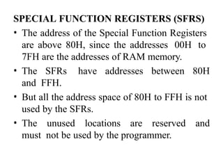 SPECIAL FUNCTION REGISTERS (SFRS)
• The address of the Special Function Registers
are above 80H, since the addresses 00H to
7FH are the addresses of RAM memory.
• The SFRs have addresses between 80H
and FFH.
• But all the address space of 80H to FFH is not
used by the SFRs.
• The unused locations are reserved and
must not be used by the programmer.
 