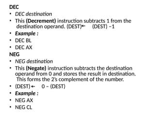 DEC
• DEC destination
• This (Decrement) instruction subtracts 1 from the
destination operand. (DEST) (DEST) –1
• Example :
• DEC BL
• DEC AX
NEG
• NEG destination
• This (Negate) instruction subtracts the destination
operand from 0 and stores the result in destination.
This forms the 2’s complement of the number.
• (DEST) 0 – (DEST)
• Example :
• NEG AX
• NEG CL
 