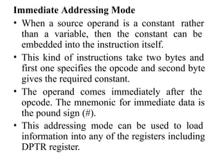 Immediate Addressing Mode
• When a source operand is a constant rather
than a variable, then the constant can be
embedded into the instruction itself.
• This kind of instructions take two bytes and
first one specifies the opcode and second byte
gives the required constant.
• The operand comes immediately after the
opcode. The mnemonic for immediate data is
the pound sign (#).
• This addressing mode can be used to load
information into any of the registers including
DPTR register.
 