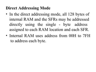 Direct Addressing Mode
• In the direct addressing mode, all 128 bytes of
internal RAM and the SFRs may be addressed
directly using the single - byte address
assigned to each RAM location and each SFR.
• Internal RAM uses address from 00H to 7FH
to address each byte.
 