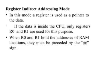 Register Indirect Addressing Mode
• In this mode a register is used as a pointer to
the data.
• If the data is inside the CPU, only registers
R0 and R1 are used for this purpose.
• When R0 and R1 hold the addresses of RAM
locations, they must be preceded by the “@”
sign.
 