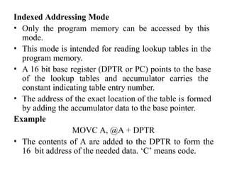 Indexed Addressing Mode
• Only the program memory can be accessed by this
mode.
• This mode is intended for reading lookup tables in the
program memory.
• A 16 bit base register (DPTR or PC) points to the base
of the lookup tables and accumulator carries the
constant indicating table entry number.
• The address of the exact location of the table is formed
by adding the accumulator data to the base pointer.
Example
MOVC A, @A + DPTR
• The contents of A are added to the DPTR to form the
16 bit address of the needed data. ‘C’ means code.
 