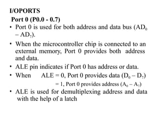 I/OPORTS
Port 0 (P0.0 - 0.7)
• Port 0 is used for both address and data bus (AD0
– AD7).
• When the microcontroller chip is connected to an
external memory, Port 0 provides both address
and data.
• ALE pin indicates if Port 0 has address or data.
• When ALE = 0, Port 0 provides data (D0 – D7)
= 1, Port 0 provides address (A0 – A7)
• ALE is used for demultiplexing address and data
with the help of a latch
 
