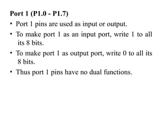 Port 1 (P1.0 - P1.7)
• Port 1 pins are used as input or output.
• To make port 1 as an input port, write 1 to all
its 8 bits.
• To make port 1 as output port, write 0 to all its
8 bits.
• Thus port 1 pins have no dual functions.
 