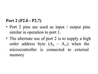 Port 2 (P2.0 - P2.7)
• Port 2 pins are used as input / output pins
similar in operation to port 1.
• The alternate use of port 2 is to supply a high
order address byte (A8 – A15) when the
microcontroller is connected to external
memory
 