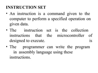 INSTRUCTION SET
• An instruction is a command given to the
computer to perform a specified operation on
given data.
instructions that the microcontroller
• The instruction set is the collection
of
is
designed to execute.
• The programmer can write the program
in assembly language using these
instructions.
 