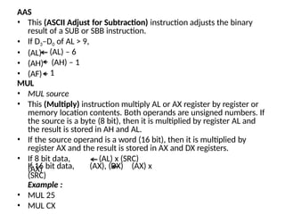 AAS
• This (ASCII Adjust for Subtraction) instruction adjusts the binary
result of a SUB or SBB instruction.
• If D3–D0 of AL > 9,
• (AL)
• (AH)
• (AF)
(AL) – 6
(AH) – 1
1
MUL
• MUL source
• This (Multiply) instruction multiply AL or AX register by register or
memory location contents. Both operands are unsigned numbers. If
the source is a byte (8 bit), then it is multiplied by register AL and
the result is stored in AH and AL.
• If the source operand is a word (16 bit), then it is multiplied by
register AX and the result is stored in AX and DX registers.
• If 8 bit data,
(AX)
(AL) x (SRC)
If 16 bit data, (AX), (DX) (AX) x
(SRC)
Example :
• MUL 25
• MUL CX
 