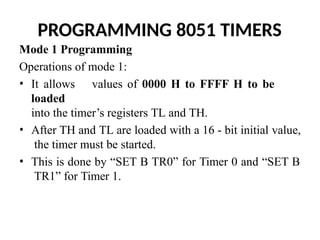 PROGRAMMING 8051 TIMERS
Mode 1 Programming
Operations of mode 1:
• It allows values of 0000 H to FFFF H to be
loaded
into the timer’s registers TL and TH.
• After TH and TL are loaded with a 16 - bit initial value,
the timer must be started.
• This is done by “SET B TR0” for Timer 0 and “SET B
TR1” for Timer 1.
 