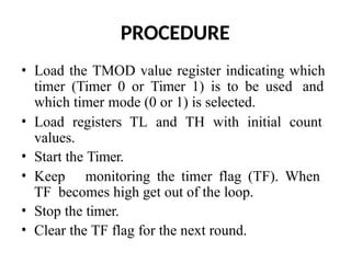 PROCEDURE
• Load the TMOD value register indicating which
timer (Timer 0 or Timer 1) is to be used and
which timer mode (0 or 1) is selected.
• Load registers TL and TH with initial count
values.
• Start the Timer.
• Keep monitoring the timer flag (TF). When
TF becomes high get out of the loop.
• Stop the timer.
• Clear the TF flag for the next round.
 