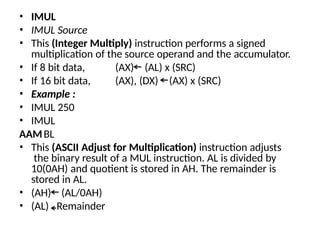 • IMUL
• IMUL Source
• This (Integer Multiply) instruction performs a signed
multiplication of the source operand and the accumulator.
(AX) (AL) x (SRC)
(AX), (DX) (AX) x (SRC)
• If 8 bit data,
• If 16 bit data,
• Example :
• IMUL 250
• IMUL
BL
AAM
• This (ASCII Adjust for Multiplication) instruction adjusts
the binary result of a MUL instruction. AL is divided by
10(0AH) and quotient is stored in AH. The remainder is
stored in AL.
• (AH)
• (AL)
(AL/0AH)
Remainder
 