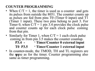 COUNTER PROGRAMMING
• When C/T = 1, the timer is used as a counter and gets
its pulses from outside the 8051. The counter counts up
as pulses are fed from pins T0 (Timer 0 input) and T1
(Timer 1 input). These two pins belong to port 3. For
Timer 0, when C/T = 1 pin 3.4 provides the clock pulse
and counter counts up for each clock pulse coming
from that pin.
• Similarly for Timer 1, when C/T = 1 each clock pulse
coming in from pin 3.5 makes the counter countup.
P3.4 -
T0 P3.5
-
T1
- Timer/Counter 0 external input
- Timer/Counter 1 external input
• In counter mode, the TMOD, TH and TL registers are
the same as for the timer. Counter programming also
same as timer programming.
 