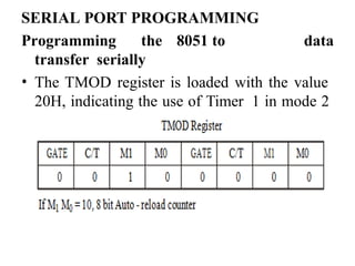SERIAL PORT PROGRAMMING
Programming the 8051 to
transfer serially
data
• The TMOD register is loaded with the value
20H, indicating the use of Timer 1 in mode 2
(8 bit auto - reload) to set the baud rate.
 