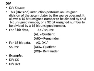 DIV
• DIV Source
• This (Division) instruction performs an unsigned
division of the accumulator by the source operand. It
allows a 16 bit unsigned number to be divided by an 8
bit unsigned number, or a 32 bit unsigned number to
be divided by a 16 bit unsigned number.
• For 8 bit data, AX / source
(AL)
(AH)
Quotient
Remainder
• For 16 bit data, AX, DX /
Source (AX)
(DX)
Quotient
Remainder
• Example :
• DIV CX
• DIV 321
 
