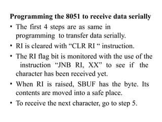 Programming the 8051 to receive data serially
• The first 4 steps are as same in
programming to transfer data serially.
• RI is cleared with “CLR RI “ instruction.
• The RI flag bit is monitored with the use of the
instruction “JNB RI, XX” to see if the
character has been received yet.
• When RI is raised, SBUF has the byte. Its
contents are moved into a safe place.
• To receive the next character, go to step 5.
 
