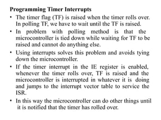 Programming Timer Interrupts
• The timer flag (TF) is raised when the timer rolls over.
In polling TF, we have to wait until the TF is raised.
• In problem with polling method is that the
microcontroller is tied down while waiting for TF to be
raised and cannot do anything else.
• Using interrupts solves this problem and avoids tying
down the microcontroller.
• If the timer interrupt in the IE register is enabled,
whenever the timer rolls over, TF is raised and the
microcontroller is interrupted in whatever it is doing
and jumps to the interrupt vector table to service the
ISR.
• In this way the microcontroller can do other things until
it is notified that the timer has rolled over.
 
