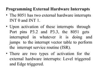 Programming External Hardware Interrupts
• The 8051 has two external hardware interrupts
INT 0 and INT 1.
• Upon activation of these interrupts through
Port pins P3.2 and P3.3, the 8051 gets
interrupted in whatever it is doing and
jumps to the interrupt vector table to perform
the interrupt service routine (ISR).
• There are two types of activation for the
external hardware interrupts: Level triggered
and Edge triggered.
 