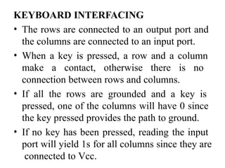 KEYBOARD INTERFACING
• The rows are connected to an output port and
the columns are connected to an input port.
• When a key is pressed, a row and a column
make a contact, otherwise there is no
connection between rows and columns.
• If all the rows are grounded and a key is
pressed, one of the columns will have 0 since
the key pressed provides the path to ground.
• If no key has been pressed, reading the input
port will yield 1s for all columns since they are
connected to Vcc.
 