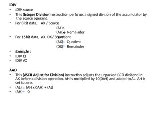 IDIV
• IDIV source
• This (Integer Division) instruction performs a signed division of the accumulator by
the source operand.
• For 8 bit data, AX / Source
(AL)
Quotient
Remainder
(AH)
• For 16 bit data, AX, DX / Source
(AX)
(DX)
• Example :
• IDIV CL
• IDIV AX
Quotient
Remainder
AAD
• This (ASCII Adjust for Division) instruction adjusts the unpacked BCD dividend in
AX before a division operation. AH is multiplied by 10(0AH) and added to AL. AH is
set to zero.
• (AL)
• (AH)
(AH x 0AH) + (AL)
0
 