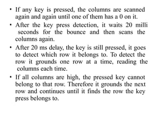 • If any key is pressed, the columns are scanned
again and again until one of them has a 0 on it.
• After the key press detection, it waits 20 milli
seconds for the bounce and then scans the
columns again.
• After 20 ms delay, the key is still pressed, it goes
to detect which row it belongs to. To detect the
row it grounds one row at a time, reading the
columns each time.
• If all columns are high, the pressed key cannot
belong to that row. Therefore it grounds the next
row and continues until it finds the row the key
press belongs to.
 