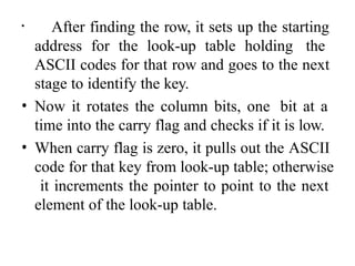 • After finding the row, it sets up the starting
address for the look-up table holding the
ASCII codes for that row and goes to the next
stage to identify the key.
• Now it rotates the column bits, one bit at a
time into the carry flag and checks if it is low.
• When carry flag is zero, it pulls out the ASCII
code for that key from look-up table; otherwise
it increments the pointer to point to the next
element of the look-up table.
 