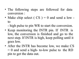 • The following steps are followed for data
conversion :
• Make chip select ( CS ) = 0 and send a low -
to
- high pulse to pin WR to start the conversion.
• Keep monitoring the INTR pin. If INTR is
low, the conversion is finished and go to the
next step. If INTR is high, keep polling until it
goes low.
• After the INTR has become low, we make CS
= 0 and send a high- to-low pulse to the RD
pin to get the data out.
 