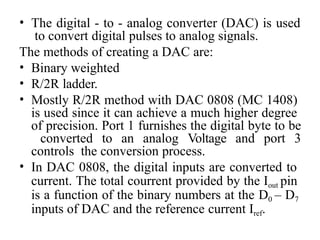 • The digital - to - analog converter (DAC) is used
to convert digital pulses to analog signals.
The methods of creating a DAC are:
• Binary weighted
• R/2R ladder.
• Mostly R/2R method with DAC 0808 (MC 1408)
is used since it can achieve a much higher degree
of precision. Port 1 furnishes the digital byte to be
converted to an analog Voltage and port 3
controls the conversion process.
• In DAC 0808, the digital inputs are converted to
current. The total courrent provided by the Iout pin
is a function of the binary numbers at the D0 – D7
inputs of DAC and the reference current Iref.
 
