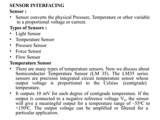SENSOR INTERFACING
Sensor :
• Sensor converts the physical Pressure, Temperature or other variable
to a proportional voltage or current.
Types of Sensors :
• Light Sensor
• Temperature Sensor
• Pressure Sensor
• Force Sensor
• Flow Sensor
Temperature Sensor
• There are many types of temperature sensors. Now we discuss about
Semiconductor Temperature Sensor (LM 35). The LM35 series
sensors are precision integrated circuit temperature sensor whose
output voltage is proportional to the Celsius (centigrade)
temperature.
• It outputs 10 mV for each degree of centigrade temperature. If the
output is connected to a negative reference voltage VS, the sensor
will give a meaningful output for a temperature range of –550C to
+1500C. The output voltage can be amplified or filtered for a
particular application.
 