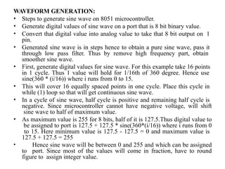 WAVEFORM GENERATION:
• Steps to generate sine wave on 8051 microcontroller.
• Generate digital values of sine wave on a port that is 8 bit binary value.
• Convert that digital value into analog value to take that 8 bit output on 1
pin.
• Generated sine wave is in steps hence to obtain a pure sine wave, pass it
through low pass filter. Thus by remove high frequency part, obtain
smoother sine wave.
• First, generate digital values for sine wave. For this example take 16 points
in 1 cycle. Thus 1 value will hold for 1/16th of 360 degree. Hence use
sine(360 * (i/16)) where i runs from 0 to 15.
• This will cover 16 equally spaced points in one cycle. Place this cycle in
while (1) loop so that will get continuous sine wave.
• In a cycle of sine wave, half cycle is positive and remaining half cycle is
negative. Since microcontroller cannot have negative voltage, will shift
sine wave to half of maximum value.
• As maximum value is 255 for 8 bits, half of it is 127.5.Thus digital value to
be assigned to port is 127.5 + 127.5 * sine(360*(i/16)) where i runs from 0
to 15. Here minimum value is 127.5 - 127.5 = 0 and maximum value is
127.5 + 127.5 = 255
• Hence sine wave will be between 0 and 255 and which can be assigned
to port. Since most of the values will come in fraction, have to round
figure to assign integer value.
 