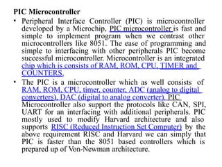 PIC Microcontroller
• Peripheral Interface Controller (PIC) is microcontroller
developed by a Microchip, PIC microcontroller is fast and
simple to implement program when we contrast other
microcontrollers like 8051. The ease of programming and
simple to interfacing with other peripherals PIC become
successful microcontroller. Microcontroller is an integrated
chip which is consists of RAM, ROM, CPU, TIMER and
COUNTERS.
• The PIC is a microcontroller which as well consists of
RAM, ROM, CPU, timer, counter, ADC (analog to digital
converters), DAC (digital to analog converter). PIC
Microcontroller also support the protocols like CAN, SPI,
UART for an interfacing with additional peripherals. PIC
mostly used to modify Harvard architecture and also
supports RISC (Reduced Instruction Set Computer) by the
above requirement RISC and Harvard we can simply that
PIC is faster than the 8051 based controllers which is
prepared up of Von-Newman architecture.
 