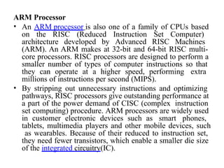 ARM Processor
• An ARM processor is also one of a family of CPUs based
on the RISC (Reduced Instruction Set Computer)
architecture developed by Advanced RISC Machines
(ARM). An ARM makes at 32-bit and 64-bit RISC multi-
core processors. RISC processors are designed to perform a
smaller number of types of computer instructions so that
they can operate at a higher speed, performing extra
millions of instructions per second (MIPS).
• By stripping out unnecessary instructions and optimizing
pathways, RISC processors give outstanding performance at
a part of the power demand of CISC (complex instruction
set computing) procedure. ARM processors are widely used
in customer electronic devices such as smart phones,
tablets, multimedia players and other mobile devices, such
as wearables. Because of their reduced to instruction set,
they need fewer transistors, which enable a smaller die size
of the integrated circuitry(IC).
 