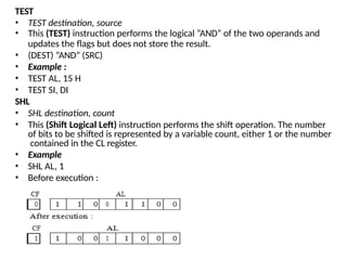 TEST
• TEST destination, source
• This (TEST) instruction performs the logical “AND” of the two operands and
updates the flags but does not store the result.
• (DEST) “AND” (SRC)
• Example :
• TEST AL, 15 H
• TEST SI, DI
SHL
• SHL destination, count
• This (Shift Logical Left) instruction performs the shift operation. The number
of bits to be shifted is represented by a variable count, either 1 or the number
contained in the CL register.
• Example
• SHL AL, 1
• Before execution :
 