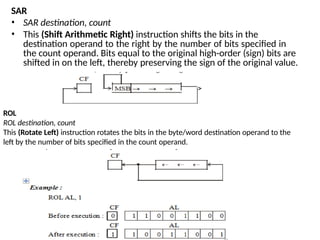 SAR
• SAR destination, count
• This (Shift Arithmetic Right) instruction shifts the bits in the
destination operand to the right by the number of bits specified in
the count operand. Bits equal to the original high-order (sign) bits are
shifted in on the left, thereby preserving the sign of the original value.
ROL
ROL destination, count
This (Rotate Left) instruction rotates the bits in the byte/word destination operand to the
left by the number of bits specified in the count operand.
 