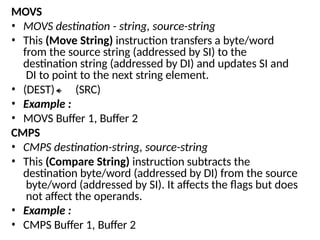 MOVS
• MOVS destination - string, source-string
• This (Move String) instruction transfers a byte/word
from the source string (addressed by SI) to the
destination string (addressed by DI) and updates SI and
DI to point to the next string element.
• (DEST) (SRC)
• Example :
• MOVS Buffer 1, Buffer 2
CMPS
• CMPS destination-string, source-string
• This (Compare String) instruction subtracts the
destination byte/word (addressed by DI) from the source
byte/word (addressed by SI). It affects the flags but does
not affect the operands.
• Example :
• CMPS Buffer 1, Buffer 2
 