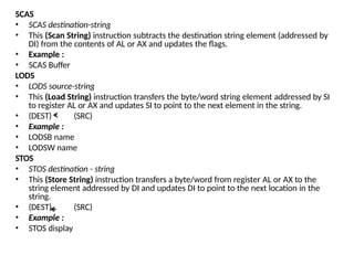 SCAS
• SCAS destination-string
• This (Scan String) instruction subtracts the destination string element (addressed by
DI) from the contents of AL or AX and updates the flags.
• Example :
• SCAS Buffer
LODS
• LODS source-string
• This (Load String) instruction transfers the byte/word string element addressed by SI
to register AL or AX and updates SI to point to the next element in the string.
• (DEST) (SRC)
• Example :
• LODSB name
• LODSW name
STOS
• STOS destination - string
• This (Store String) instruction transfers a byte/word from register AL or AX to the
string element addressed by DI and updates DI to point to the next location in the
string.
• (DEST) (SRC)
• Example :
• STOS display
 