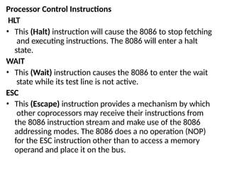 Processor Control Instructions
HLT
• This (Halt) instruction will cause the 8086 to stop fetching
and executing instructions. The 8086 will enter a halt
state.
WAIT
• This (Wait) instruction causes the 8086 to enter the wait
state while its test line is not active.
ESC
• This (Escape) instruction provides a mechanism by which
other coprocessors may receive their instructions from
the 8086 instruction stream and make use of the 8086
addressing modes. The 8086 does a no operation (NOP)
for the ESC instruction other than to access a memory
operand and place it on the bus.
 