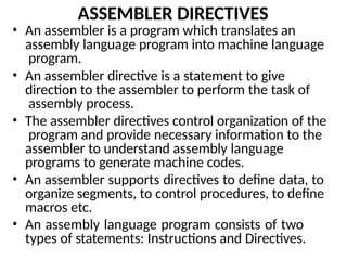 ASSEMBLER DIRECTIVES
• An assembler is a program which translates an
assembly language program into machine language
program.
• An assembler directive is a statement to give
direction to the assembler to perform the task of
assembly process.
• The assembler directives control organization of the
program and provide necessary information to the
assembler to understand assembly language
programs to generate machine codes.
• An assembler supports directives to define data, to
organize segments, to control procedures, to define
macros etc.
• An assembly language program consists of two
types of statements: Instructions and Directives.
 