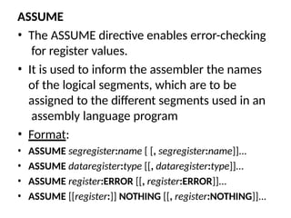 ASSUME
• The ASSUME directive enables error-checking
for register values.
• It is used to inform the assembler the names
of the logical segments, which are to be
assigned to the different segments used in an
assembly language program
• Format:
• ASSUME segregister:name [ [, segregister:name]]...
• ASSUME dataregister:type [[, dataregister:type]]...
• ASSUME register:ERROR [[, register:ERROR]]...
• ASSUME [[register:]] NOTHING [[, register:NOTHING]]...
 