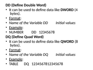 DD (Define Double Word)
• It can be used to define data like DWORD (4
bytes).
• Format:
• Name of the Variable DD Initial values
• Example:
• NUMBER DD 12345678
DQ (Define Quad Word)
• It can be used to define data like QWORD (8
bytes).
• Format:
• Name of the Variable DQ Initial values
• Example:
• TABLE DQ 1234567812345678
 