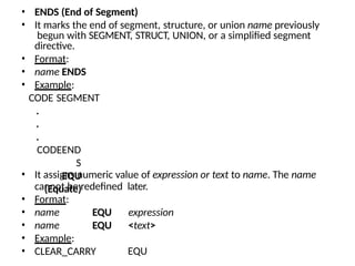 • ENDS (End of Segment)
• It marks the end of segment, structure, or union name previously
begun with SEGMENT, STRUCT, UNION, or a simplified segment
directive.
• Format:
• name ENDS
• Example:
CODE SEGMENT
.
.
.
CODEEND
S
EQU
(Equate)
• It assigns numeric value of expression or text to name. The name
cannot be redefined later.
• Format:
• name
• name
• Example:
• CLEAR_CARRY
EQU expression
EQU <text>
EQU
 