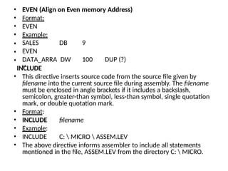 • EVEN (Align on Even memory Address)
• Format:
• EVEN
• Example:
• SALES DB 9
• EVEN
• DATA_ARRA
Y
DW 100 DUP (?)
filename
C:  MICRO  ASSEM.LEV
INCLUDE
• This directive inserts source code from the source file given by
filename into the current source file during assembly. The filename
must be enclosed in angle brackets if it includes a backslash,
semicolon, greater-than symbol, less-than symbol, single quotation
mark, or double quotation mark.
• Format:
• INCLUDE
• Example:
• INCLUDE
• The above directive informs assembler to include all statements
mentioned in the file, ASSEM.LEV from the directory C:  MICRO.
 