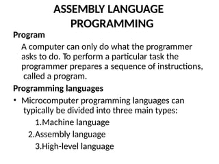 ASSEMBLY LANGUAGE
PROGRAMMING
Program
A computer can only do what the programmer
asks to do. To perform a particular task the
programmer prepares a sequence of instructions,
called a program.
Programming languages
• Microcomputer programming languages can
typically be divided into three main types:
1.Machine language
2.Assembly language
3.High-level language
 