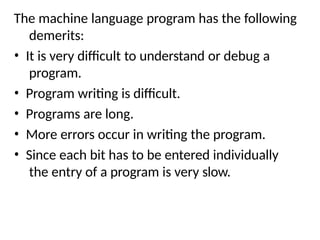 The machine language program has the following
demerits:
• It is very difficult to understand or debug a
program.
• Program writing is difficult.
• Programs are long.
• More errors occur in writing the program.
• Since each bit has to be entered individually
the entry of a program is very slow.
 