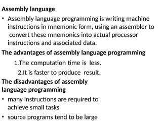 Assembly language
• Assembly language programming is writing machine
instructions in mnemonic form, using an assembler to
convert these mnemonics into actual processor
instructions and associated data.
The advantages of assembly language programming
1.The computation time is less.
2.It is faster to produce result.
The disadvantages of assembly
language programming
• many instructions are required to
achieve small tasks
• source programs tend to be large
 