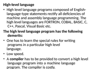 High-level language
• High level language programs composed of English-
language-type statements rectify all deficiencies of
machine and assembly language programming. The
high level languages are FORTRON, COBAL, BASIC, C,
C++, Pascal, Visual Basic etc.
The high level language program has the following
demerits:
• One has to learn the special rules for writing
programs in a particular high level
language.
• Low speed.
• A compiler has to be provided to convert a high level
language program into a machine language
program. The compiler is costly.
 