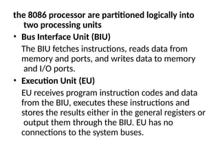 the 8086 processor are partitioned logically into
two processing units
• Bus Interface Unit (BIU)
The BIU fetches instructions, reads data from
memory and ports, and writes data to memory
and I/O ports.
• Execution Unit (EU)
EU receives program instruction codes and data
from the BIU, executes these instructions and
stores the results either in the general registers or
output them through the BIU. EU has no
connections to the system buses.
 