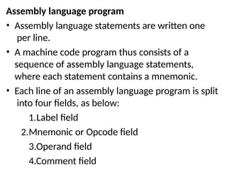 Assembly language program
• Assembly language statements are written one
per line.
• A machine code program thus consists of a
sequence of assembly language statements,
where each statement contains a mnemonic.
• Each line of an assembly language program is split
into four fields, as below:
1.Label field
2.Mnemonic or Opcode field
3.Operand field
4.Comment field
 