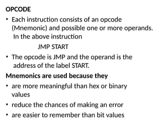 OPCODE
• Each instruction consists of an opcode
(Mnemonic) and possible one or more operands.
In the above instruction
JMP START
• The opcode is JMP and the operand is the
address of the label START.
Mnemonics are used because they
• are more meaningful than hex or binary
values
• reduce the chances of making an error
• are easier to remember than bit values
 