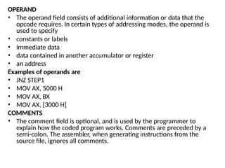 OPERAND
• The operand field consists of additional information or data that the
opcode requires. In certain types of addressing modes, the operand is
used to specify
• constants or labels
• immediate data
• data contained in another accumulator or register
• an address
Examples of operands are
• JNZ STEP1
• MOV AX, 5000 H
• MOV AX, BX
• MOV AX, [3000 H]
COMMENTS
• The comment field is optional, and is used by the programmer to
explain how the coded program works. Comments are preceded by a
semi-colon. The assembler, when generating instructions from the
source file, ignores all comments.
 